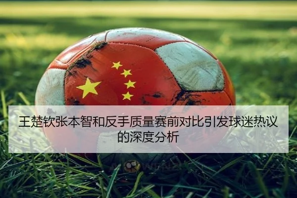 王楚钦张本智和反手质量赛前对比引发球迷热议的深度分析