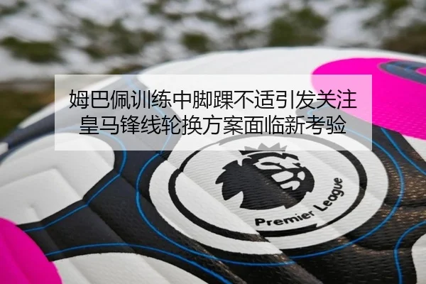 姆巴佩训练中脚踝不适引发关注 皇马锋线轮换方案面临新考验